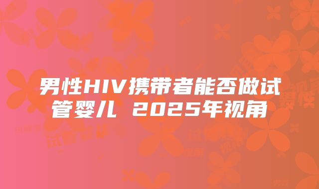男性HIV携带者能否做试管婴儿 2025年视角