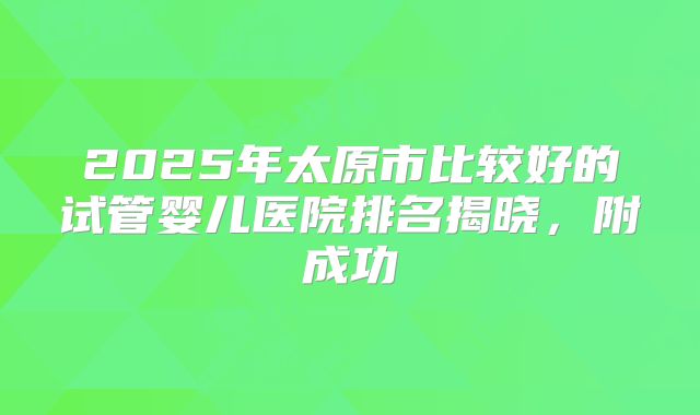 2025年太原市比较好的试管婴儿医院排名揭晓，附成功