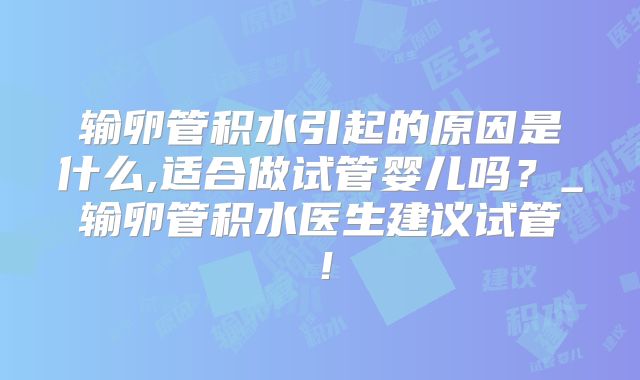 输卵管积水引起的原因是什么,适合做试管婴儿吗？_输卵管积水医生建议试管！