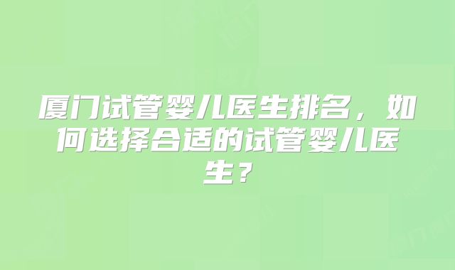厦门试管婴儿医生排名，如何选择合适的试管婴儿医生？