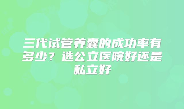 三代试管养囊的成功率有多少？选公立医院好还是私立好