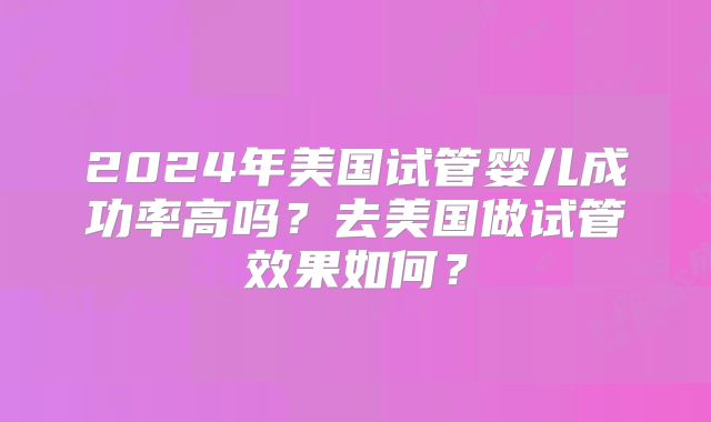 2024年美国试管婴儿成功率高吗？去美国做试管效果如何？