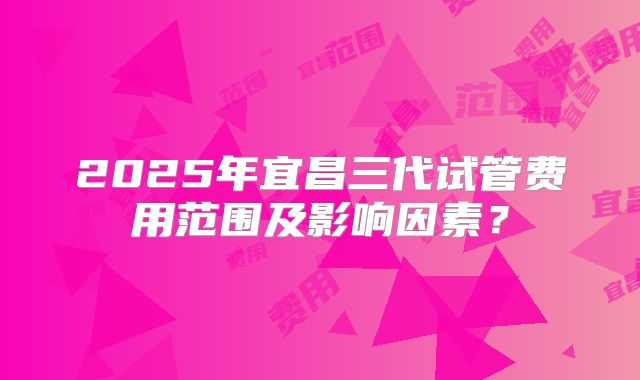 2025年宜昌三代试管费用范围及影响因素？