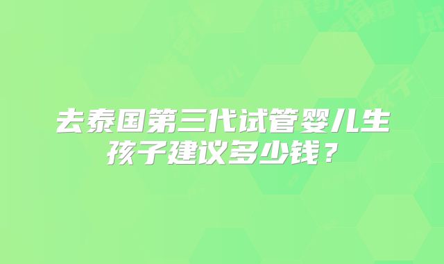 去泰国第三代试管婴儿生孩子建议多少钱？