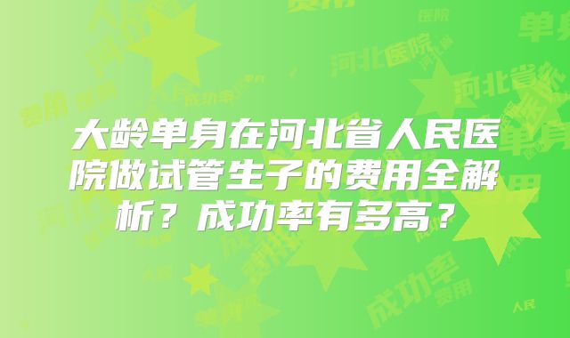 大龄单身在河北省人民医院做试管生子的费用全解析？成功率有多高？