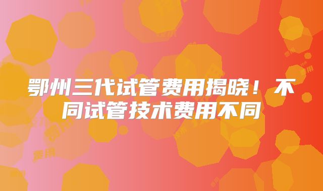 鄂州三代试管费用揭晓！不同试管技术费用不同