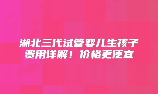 湖北三代试管婴儿生孩子费用详解！价格更便宜