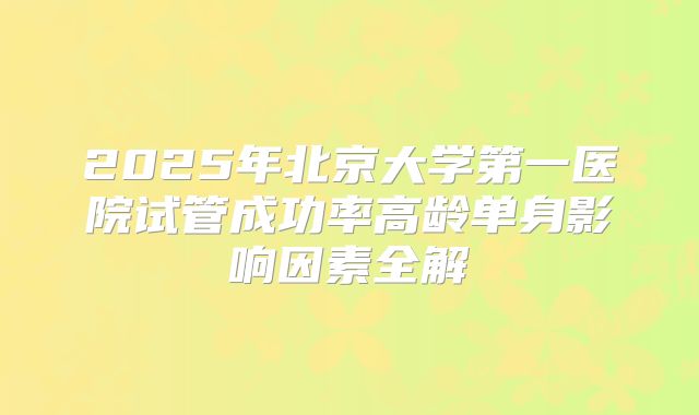 2025年北京大学第一医院试管成功率高龄单身影响因素全解