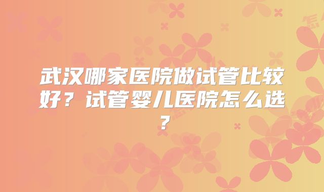 武汉哪家医院做试管比较好？试管婴儿医院怎么选？