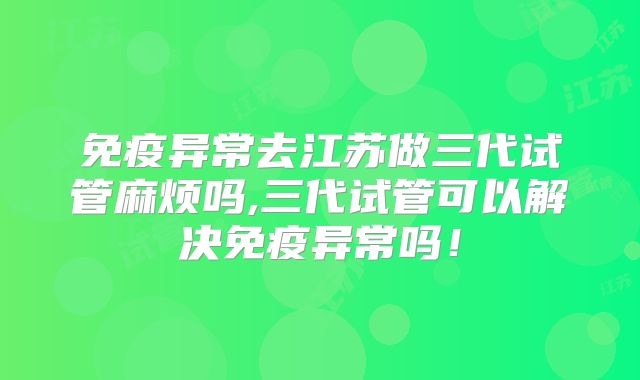 免疫异常去江苏做三代试管麻烦吗,三代试管可以解决免疫异常吗！