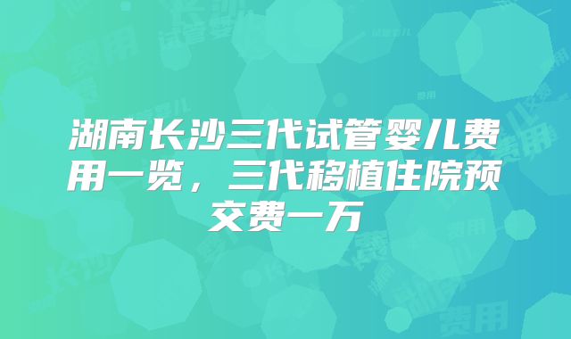 湖南长沙三代试管婴儿费用一览,三代移植住院预交费一万