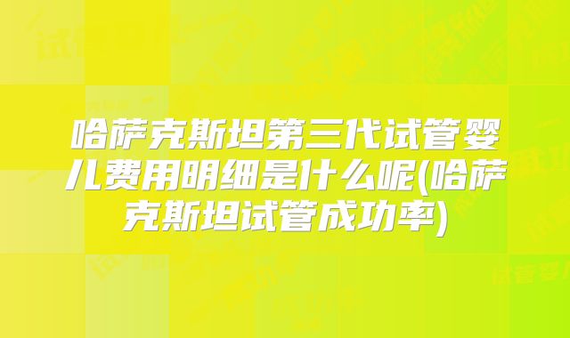 哈萨克斯坦第三代试管婴儿费用明细是什么呢(哈萨克斯坦试管成功率)