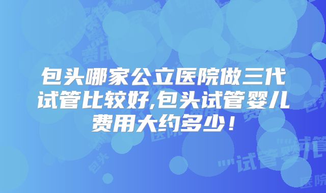 包头哪家公立医院做三代试管比较好,包头试管婴儿费用大约多少！