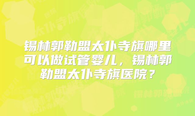 锡林郭勒盟太仆寺旗哪里可以做试管婴儿，锡林郭勒盟太仆寺旗医院？