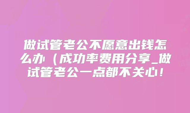 做试管老公不愿意出钱怎么办（成功率费用分享_做试管老公一点都不关心！