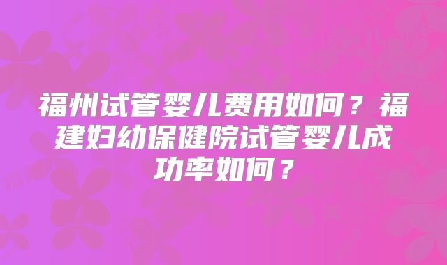 福州试管婴儿费用如何？福建妇幼保健院试管婴儿成功率如何？