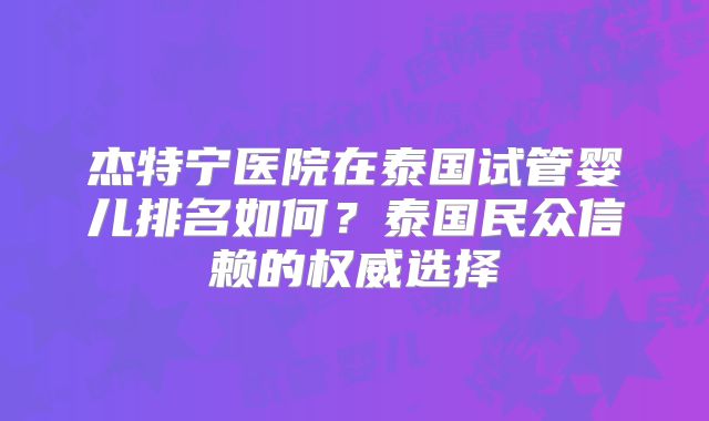 杰特宁医院在泰国试管婴儿排名如何？泰国民众信赖的权威选择