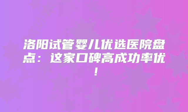 洛阳试管婴儿优选医院盘点:这家口碑高成功率优!