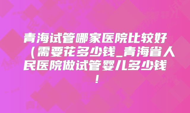 青海试管哪家医院比较好(需要花多少钱_青海省人民医院做试管婴儿多少钱!