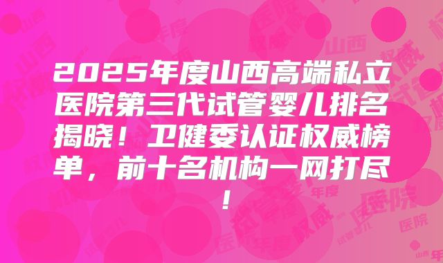 2025年度山西高端私立医院第三代试管婴儿排名揭晓！卫健委认证权威榜单，前十名机构一网打尽！