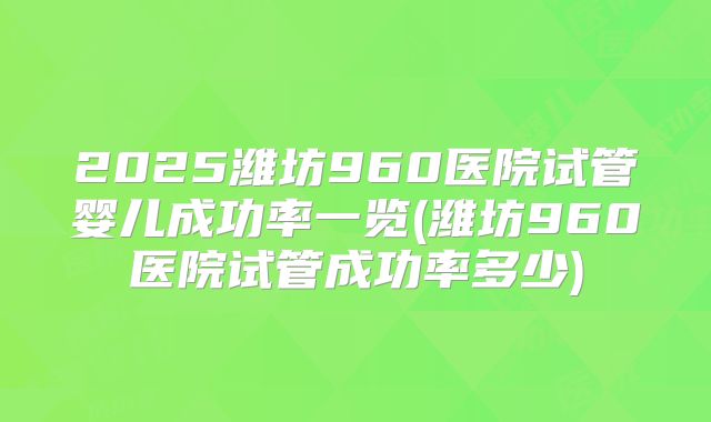 2025潍坊960医院试管婴儿成功率一览(潍坊960医院试管成功率多少)