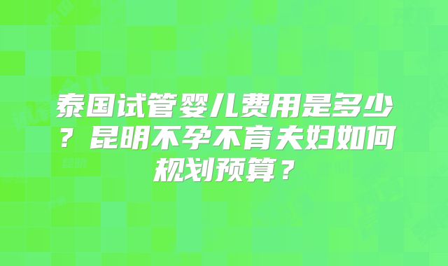泰国试管婴儿费用是多少？昆明不孕不育夫妇如何规划预算？