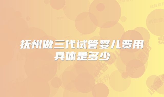 抚州做三代试管婴儿费用具体是多少