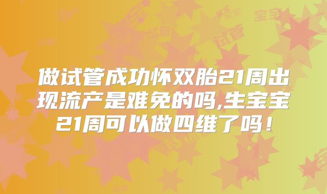 做试管成功怀双胎21周出现流产是难免的吗,生宝宝21周可以做四维了吗！