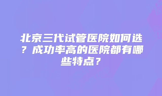 北京三代试管医院如何选？成功率高的医院都有哪些特点？