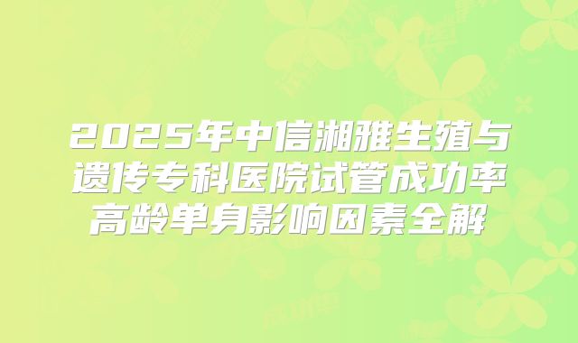 2025年中信湘雅生殖与遗传专科医院试管成功率高龄单身影响因素全解