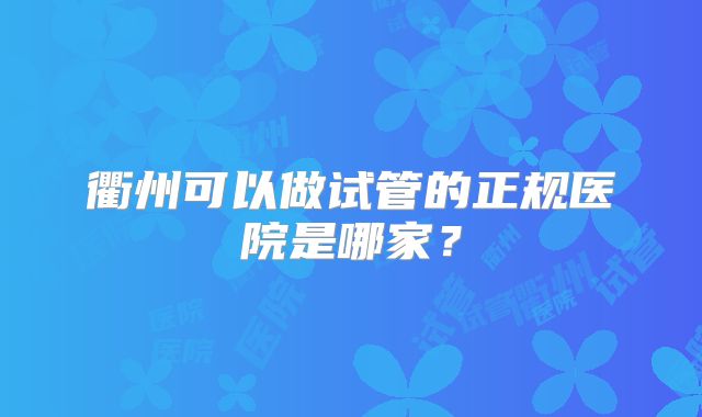 衢州可以做试管的正规医院是哪家？