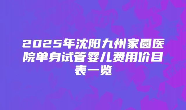 2025年沈阳九州家圆医院单身试管婴儿费用价目表一览