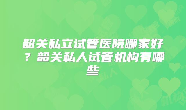 韶关私立试管医院哪家好？韶关私人试管机构有哪些