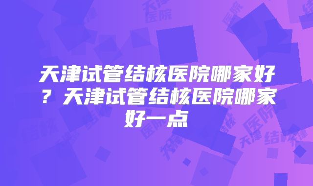 天津试管结核医院哪家好？天津试管结核医院哪家好一点