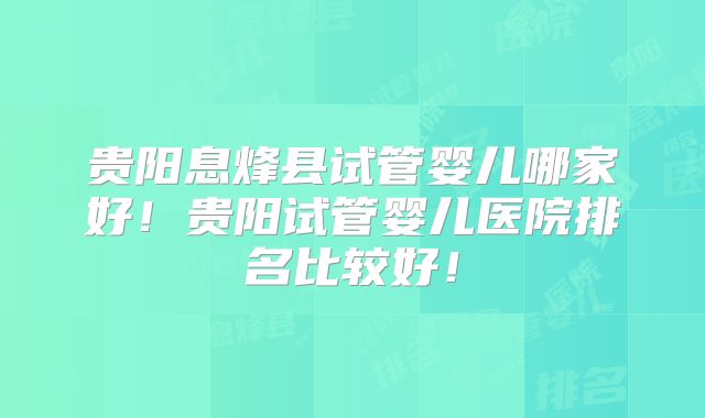 贵阳息烽县试管婴儿哪家好！贵阳试管婴儿医院排名比较好！