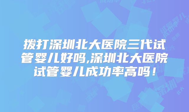 拨打深圳北大医院三代试管婴儿好吗,深圳北大医院试管婴儿成功率高吗！