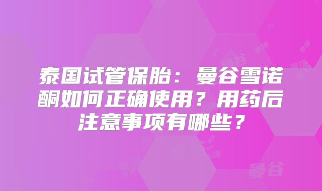 泰国试管保胎：曼谷雪诺酮如何正确使用？用药后注意事项有哪些？