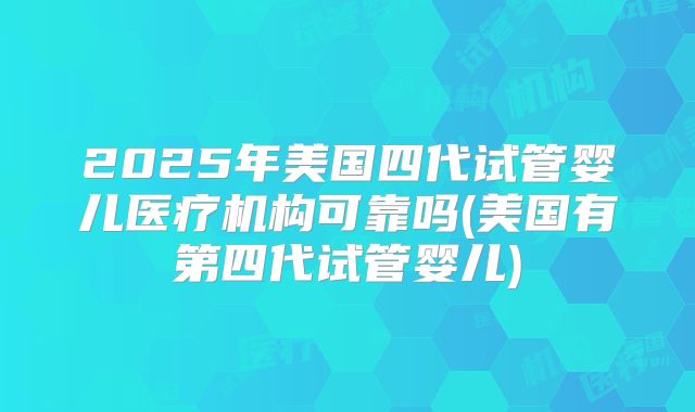 2025年美国四代试管婴儿医疗机构可靠吗(美国有第四代试管婴儿)