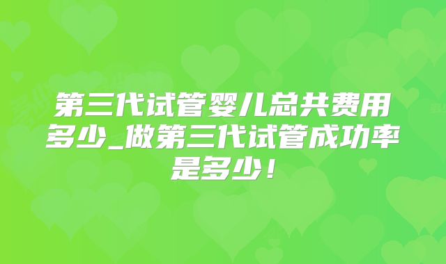 第三代试管婴儿总共费用多少_做第三代试管成功率是多少！