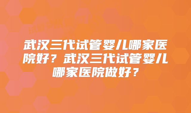 武汉三代试管婴儿哪家医院好?武汉三代试管婴儿哪家医院做好?