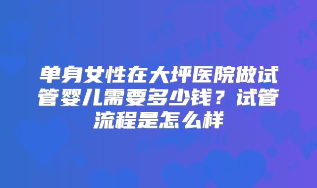 单身女性在大坪医院做试管婴儿需要多少钱?试管流程是怎么样