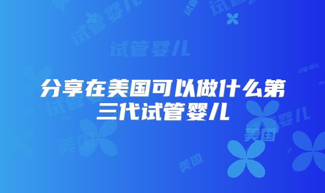 分享在美国可以做什么第三代试管婴儿