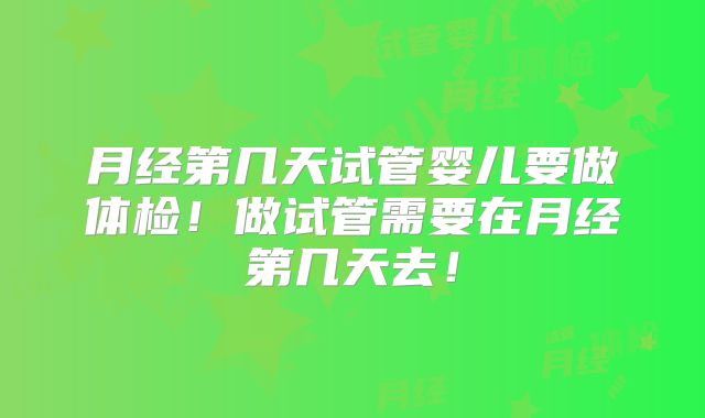月经第几天试管婴儿要做体检！做试管需要在月经第几天去！