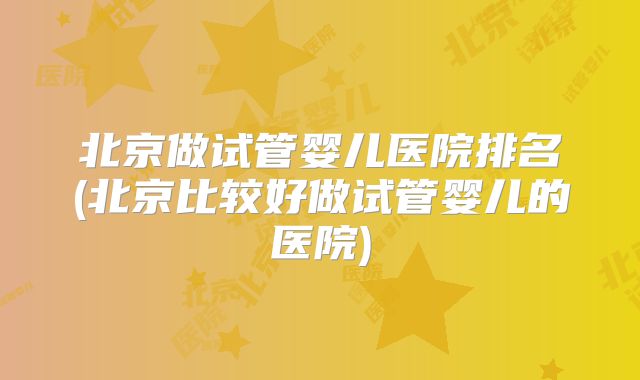 北京做试管婴儿医院排名(北京比较好做试管婴儿的医院)