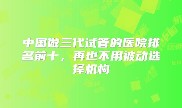 中国做三代试管的医院排名前十，再也不用被动选择机构