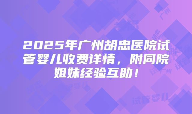 2025年广州胡忠医院试管婴儿收费详情，附同院姐妹经验互助！