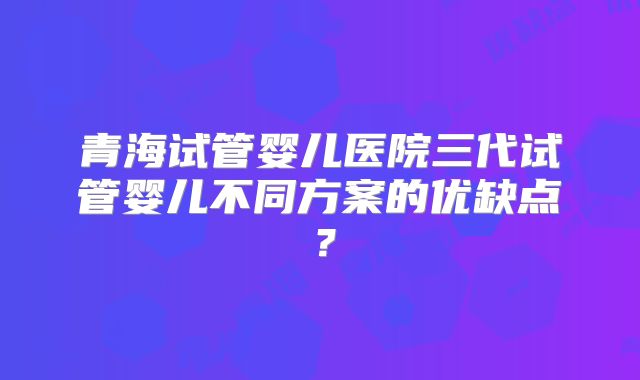 青海试管婴儿医院三代试管婴儿不同方案的优缺点？