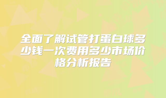 全面了解试管打蛋白球多少钱一次费用多少市场价格分析报告