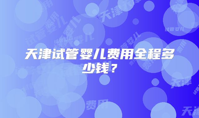 天津试管婴儿费用全程多少钱？