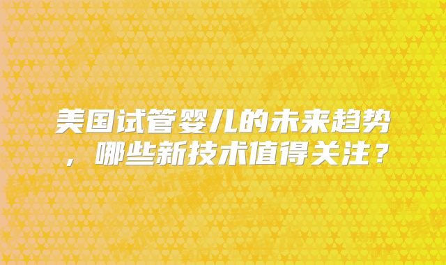 美国试管婴儿的未来趋势，哪些新技术值得关注？